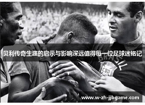 贝利传奇生涯的启示与影响深远值得每一位足球迷铭记