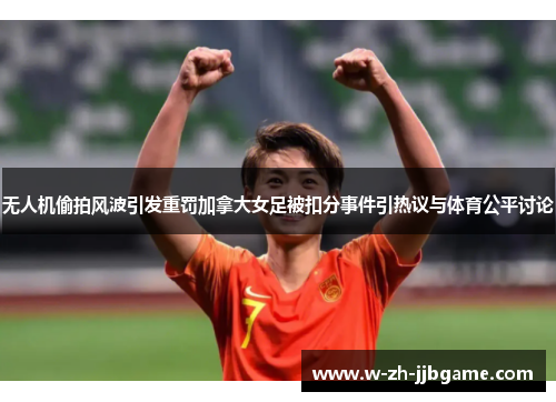 无人机偷拍风波引发重罚加拿大女足被扣分事件引热议与体育公平讨论